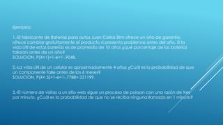 Ejemplos:
1.-El fabricante de Baterías para autos Juan Carlos Slim ofrece un año de garantía,
ofrece cambiar gratuitamente el producto si presenta problemas antes del año. Si la
vida útil de estas baterías es de promedio de 10 años ¿qué porcentaje de las baterías
fallaran antes de un año?
SOLUCION. P(X<1)=1-e=1-.9048.
2.-La vida útil de un celular es aproximadamente 4 años ¿Cuál es la probabilidad de que
un componente falle antes de los 6 meses?
SOLUCION. P(X<.5)=1-e=1-.7788=.221199.
3.-El número de visitas a un sitio web sigue un proceso de poisson con una razón de tres
por minuto. ¿Cuál es la probabilidad de que no se reciba ninguna llamada en 1 minuto?
 
