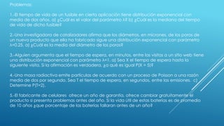Problemas:
1.-El tiempo de vida de un fusible en cierta aplicación tiene distribución exponencial con
media de dos años. a) ¿Cuál es el valor del parámetro λ? b) ¿Cuál es la mediana del tiempo
de vida de dicho fusible?
2.-Una investigadora de catalizadores afirma que los diámetros, en micrones, de los poros de
un nuevo producto que ella ha fabricado sigue una distribución exponencial con parámetro
λ=0.25. a) ¿Cuál es la media del diámetro de los poros?
3.-Alguien argumenta que el tiempo de espera, en minutos, entre las visitas a un sitio web tiene
una distribución exponencial con parámetro λ=1. a) Sea X el tiempo de espera hasta la
siguiente visita. Si la afirmación es verdadera, ¿a qué es igual P(X = 5)?
4.-Una masa radiactiva emite partículas de acuerdo con un proceso de Poisson a una razón
media de dos por segundo. Sea T el tiempo de espera, en segundos, entre las emisiones. c)
Determine P(T=2).
5.-El fabricante de celulares ofrece un año de garantía, ofrece cambiar gratuitamente el
producto si presenta problemas antes del año. Si la vida útil de estas baterías es de promedio
de 10 años ¿que porcentaje de las baterías fallaran antes de un año?
 