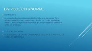 DISTRIBUCIÓN BINOMIAL
 DEFINICIÓN:
 es una distribución de probabilidad discreta que cuenta el
número de éxitos en una secuencia de “n” independientes
entre sí, con una probabilidad fija “p” de ocurrencia del éxito
entre los ensayos.
 EXPLICACION BREBE:
 ES ELNUMERO DE EXITOS OTORGADOS MEDIANTE EL NUMERO DE
EXITOS DE BERNOULLI
 