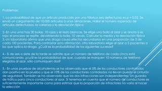 Problemas:
1.-La probabilidad de que un artículo producido por una fábrica sea defectuoso es p = 0.02. Se
envió un cargamento de 10.000 artículos a unos almacenes. Hallar el número esperado de
artículos defectuosos, la varianza y la desviación típica
2.-En una urna hay 30 bolas, 10 rojas y el resto blancas. Se elige una bola al azar y se anota si es
roja; el proceso se repite, devolviendo la bola, 10 veces. Calcular la media y la desviación típica
3.-Un laboratorio afirma que una droga causa efectos secundarios en una proporción de 3 de
cada 100 pacientes. Para contrastar esta afirmación, otro laboratorio elige al azar a 5 pacientes a
los que aplica la droga. ¿Cuál es la probabilidad de los siguientes sucesos?
4.- Si de seis a siete de la tarde se admite que un número de teléfono de cada cinco está
comunicando, ¿cuál es la probabilidad de que, cuando se marquen 10 números de teléfono
elegidos al azar, sólo comuniquen dos?
5.- En unas pruebas de alcoholemia se ha observado que el 5% de los conductores controlados
dan positivo en la prueba y que el 10% de los conductores controlados no llevan puesto el cinturón
de seguridad. También se ha observado que las dos infracciones son independientes. Un guardia
de tráfico para cinco conductores al azar. Si tenemos en cuenta que el número de conductores es
suficientemente importante como para estimar que la proporción de infractores no varía al hacer
la selección
 