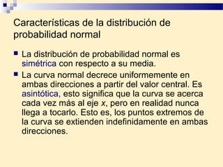 Características de la distribución de
probabilidad normal
   La distribución de probabilidad normal es
    simétrica con respecto a su media.
   La curva normal decrece uniformemente en
    ambas direcciones a partir del valor central. Es
    asintótica, esto significa que la curva se acerca
    cada vez más al eje x, pero en realidad nunca
    llega a tocarlo. Esto es, los puntos extremos de
    la curva se extienden indefinidamente en ambas
    direcciones.
 