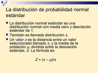La distribución de probabilidad normal
estándar
   La distribución normal estándar es una
    distribución normal con media cero y desviación
    estándar de 1.
   También es llamada distribución z.
   Un valor z es la distancia entre un valor
    seleccionado llamado x, y la media de la
    población µ, dividida entre la desviación
    estándar, σ. La fórmula es:

                  Z = (x – µ)/σ
 