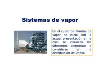 Sistemas de vapor
En el curso de Plantas de
vapor se inicia con la
actual presentación en la
cual se visualiza los
diferentes elementos a
considerar en la
distribución de vapor.
 