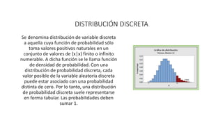 DISTRIBUCIÓN DISCRETA
Se denomina distribución de variable discreta
a aquella cuya función de probabilidad sólo
toma valores positivos naturales en un
conjunto de valores de {x│x} finito o infinito
numerable. A dicha función se le llama función
de densidad de probabilidad. Con una
distribución de probabilidad discreta, cada
valor posible de la variable aleatoria discreta
puede estar asociado con una probabilidad
distinta de cero. Por lo tanto, una distribución
de probabilidad discreta suele representarse
en forma tabular. Las probabilidades deben
sumar 1.
 