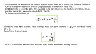 Históricamente, la distribución de Poisson aparece como límite de la distribución binomial cuando el
número de experimentos tiende a infinito y la probabilidad de éxito tiende hacia cero.
Simbólicamente se describe como P(l), aparece como aproximación a la distribución binomial, B(n,p),
cuando n es grande y p pequeño, siendo E(X)=l=Var(X).
Su función de probabilidad es
Admite una única moda cuando l no es entero (la moda es la parte entera de l, [l]) y dos cuando es entero
(l-1y l).
Su coeficiente de asimetría vale
Si l>20 su función de distribución se aproxima a una normal de la misma media y varianza.
 