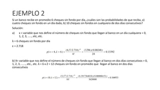 EJEMPLO 2
Si un banco recibe en promedio 6 cheques sin fondo por día, ¿cuáles son las probabilidades de que reciba, a)
cuatro cheques sin fondo en un día dado, b) 10 cheques sin fondos en cualquiera de dos días consecutivos?
Solución:
a) x = variable que nos define el número de cheques sin fondo que llegan al banco en un día cualquiera = 0,
1, 2, 3, ....., etc, etc.
λ = 6 cheques sin fondo por día
ε = 2.718
b) X= variable que nos define el número de cheques sin fondo que llegan al banco en dos días consecutivos = 0,
1, 2, 3, ......, etc., etc. λ = 6 x 2 = 12 cheques sin fondo en promedio que llegan al banco en dos días
consecutivos
 