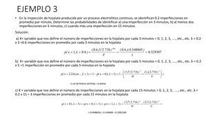 EJEMPLO 3
• En la inspección de hojalata producida por un proceso electrolítico continuo, se identifican 0.2 imperfecciones en
promedio por minuto. Determine las probabilidades de identificar a) una imperfección en 3 minutos, b) al menos dos
imperfecciones en 5 minutos, c) cuando más una imperfección en 15 minutos.
Solución:
a) X= variable que nos define el número de imperfecciones en la hojalata por cada 3 minutos = 0, 1, 2, 3, ...., etc., etc. λ = 0.2
x 3 =0.6 imperfecciones en promedio por cada 3 minutos en la hojalata
b) X= variable que nos define el número de imperfecciones en la hojalata por cada 5 minutos = 0, 1, 2, 3, ...., etc., etc. λ = 0.2
x 5 =1 imperfección en promedio por cada 5 minutos en la hojalata
c) X = variable que nos define el número de imperfecciones en la hojalata por cada 15 minutos = 0, 1, 2, 3, ....., etc., etc. λ =
0.2 x 15 = 3 imperfecciones en promedio por cada 15 minutos en la hojalata
 