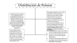 Distribución de Poisson
La distribución de Poisson
es una distribución de
probabilidad discreta que
expresa, a partir de una
frecuencia de ocurrencia
media λ, la probabilidad
que ocurra un determinado
número de eventos durante
un intervalo de tiempo
dado o una región
específica.
Se puede entender como un caso
particular de la Binomial que
utilizamos para determinadas
distribuciones en las que el
cálculo de la probabilidad es
engorroso debido bien a que el
número de pruebas es
excesivamente elevado o bien a
que la probabilidad de éxito es
excesivamente baja; en ambos
casos la media (n*p) es muy
pequeña en relación al número
de pruebas (n).
Como regla práctica
entenderemos que es
aplicable la distribución
de Poisson en aquellas
binomiales cuya media
tenga un valor inferior a 5
y el número de pruebas
sea superior a 30.
Ejemplos:
 El número de accidentes de tráfico
en una ciudad durante una semana
 El número de emergencias que
llegan a un servicio de urgencia
hospitalaria.
 El número de llamadas telefónicas
que llegan a la central de una gran
empresa en hora punta.
 