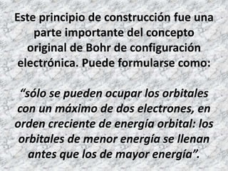Este principio de construcción fue una
parte importante del concepto
original de Bohr de configuración
electrónica. Puede formularse como:
“sólo se pueden ocupar los orbitales
con un máximo de dos electrones, en
orden creciente de energía orbital: los
orbitales de menor energía se llenan
antes que los de mayor energía”.
 