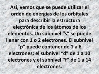 Así, vemos que se puede utilizar el
orden de energías de los orbitales
para describir la estructura
electrónica de los átomos de los
elementos. Un subnivel “s” se puede
llenar con 1 o 2 electrones. El subnivel
“p” puede contener de 1 a 6
electrones; el subnivel “d” de 1 a 10
electrones y el subnivel “f” de 1 a 14
electrones.
 