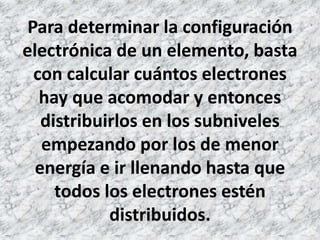 Para determinar la configuración
electrónica de un elemento, basta
con calcular cuántos electrones
hay que acomodar y entonces
distribuirlos en los subniveles
empezando por los de menor
energía e ir llenando hasta que
todos los electrones estén
distribuidos.
 
