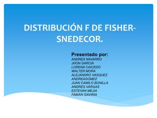 DISTRIBUCIÓN F DE FISHERSNEDECOR.
Presentado por:
ANDREA NAVARRO
JHON GARCIA
LORENA CAICEDO
WALTER MORA
ALEJANDRO VASQUEZ
ANDREAGOMEZ
JUAN CAMILO BONILLA
ANDRES VARGAS
ESTEVAN MEJIA
FABIAN GAVIRIA

 