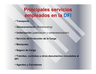 Principales servicios
empleados en la DFI
Transporte
Almacenamiento (Warehousing)
Unitarización (paletización y contenedorización)
Servicio de Protección de la Carga
Manipuleo
Seguro de Carga
Trámites, contratos y otros documentos vinculados al
DFI
Agentes y Corredores
 