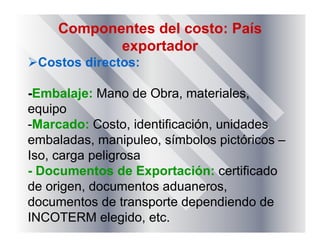 Componentes del costo: País
exportador
Costos directos:
-Embalaje: Mano de Obra, materiales,
equipo
-Marcado: Costo, identificación, unidades
embaladas, manipuleo, símbolos pictóricos –
Iso, carga peligrosa
- Documentos de Exportación: certificado
de origen, documentos aduaneros,
documentos de transporte dependiendo de
INCOTERM elegido, etc.
 