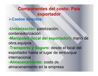 Componentes del costo: País
exportador
Costos directos:
-Unitarización: paletización,
contenedorización
-Manipuleo (local del exportador): mano de
obra,equipos
-Transporte y Seguro: desde el local del
exportador hasta el lugar de embarque
internacional
-Almacenamiento: costo de
almacenamiento en la empresa
 