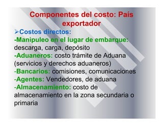 Componentes del costo: País
exportador
Costos directos:
-Manipuleo en el lugar de embarque:
descarga, carga, depósito
-Aduaneros: costo trámite de Aduana
(servicios y derechos aduaneros)
-Bancarios: comisiones, comunicaciones
-Agentes: Vendedores, de aduana
-Almacenamiento: costo de
almacenamiento en la zona secundaria o
primaria
 