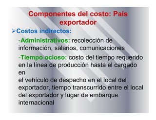 Componentes del costo: País
exportador
Costos indirectos:
-Administrativos: recolección de
información, salarios, comunicaciones
-Tiempo ocioso: costo del tiempo requerido
en la línea de producción hasta el cargado
en
el vehículo de despacho en el local del
exportador, tiempo transcurrido entre el local
del exportador y lugar de embarque
internacional
 