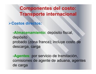 Componentes del costo:
Transporte internacional
Costos directos:
-Almacenamiento: depósito fiscal,
depósito
probado (zona franca); incluye costo de
descarga, carga
-Agentes: por servicio de tramitación,
comisiones de agente de aduana, agentes
de carga
 
