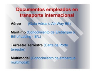 Documentos empleados en
transporte internacional
Aéreo (Guía Aérea o Air Way Bill)
Marítimo (Conocimiento de Embarque o
Bill of Lading - B/L)
Terrestre Terrestre (Carta de Porte
terrestre)
Multimodal (Conocimiento de embarque
multimodal)
 