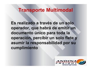 Transporte Multimodal
Es realizado a través de un solo
operador, que habrá de emitir un
documento único para toda la
operación, percibir un solo flete y
asumir la responsabilidad por su
cumplimiento
 