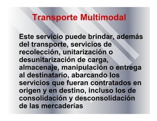 Transporte Multimodal
Este servicio puede brindar, además
del transporte, servicios de
recolección, unitarización o
desunitarización de carga,
almacenaje, manipulación o entrega
al destinatario, abarcando los
servicios que fueran contratados en
origen y en destino, incluso los de
consolidación y desconsolidación
de las mercaderías
 
