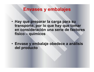 Envases y embalajes
• Hay que preparar la carga para su
transporte, por lo que hay que tomar
en consideración una serie de factores
físico – químicos
• Envase y embalaje obedece a análisis
del producto
 
