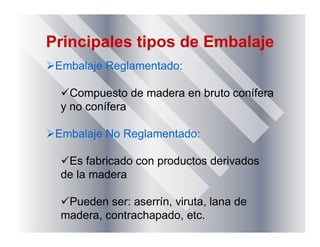 Principales tipos de Embalaje
Embalaje Reglamentado:
Compuesto de madera en bruto conífera
y no conífera
Embalaje No Reglamentado:
Es fabricado con productos derivados
de la madera
Pueden ser: aserrín, viruta, lana de
madera, contrachapado, etc.
 