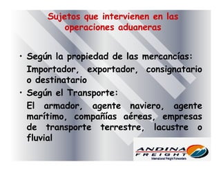 Sujetos que intervienen en las
operaciones aduaneras
• Según la propiedad de las mercancías:
Importador, exportador, consignatario
o destinatario
• Según el Transporte:
El armador, agente naviero, agente
marítimo, compañías aéreas, empresas
de transporte terrestre, lacustre o
fluvial
 