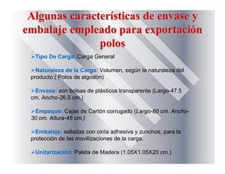 Algunas caracterAlgunas caracteríísticas de envase ysticas de envase y
embalaje empleado para exportaciembalaje empleado para exportacióónn
polospolos
Tipo De Carga: Carga General
Naturaleza de la Carga: Volumen, según la naturaleza del
producto ( Polos de algodón)
Envase: son bolsas de plásticos transparente (Largo-47.5
cm. Ancho-26.5 cm.)
Empaque: Cajas de Cartón corrugado (Largo-60 cm. Ancho-
30 cm. Altura-45 cm.)
Embalaje: selladas con cinta adhesiva y zunchos, para la
protección de las movilizaciones de la carga.
Unitarización: Paleta de Madera (1.05X1.05X20 cm.)
 