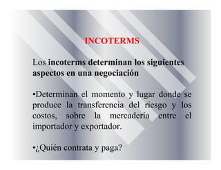 INCOTERMS
Los incoterms determinan los siguientes
aspectos en una negociación
•Determinan el momento y lugar donde se
produce la transferencia del riesgo y los
costos, sobre la mercadería entre el
importador y exportador.
•¿Quién contrata y paga?
 