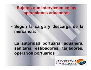 Sujetos que intervienen en las
operaciones aduaneras
• Según la carga y descarga de la
mercancía:
La autoridad portuaria, aduanera,
sanitaria, estibadores, tarjadores,
operarios portuarios
 