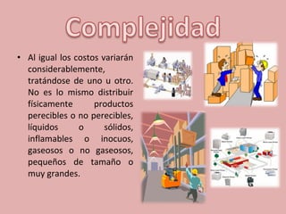 • Al igual los costos variarán
considerablemente,
tratándose de uno u otro.
No es lo mismo distribuir
físicamente productos
perecibles o no perecibles,
líquidos o sólidos,
inflamables o inocuos,
gaseosos o no gaseosos,
pequeños de tamaño o
muy grandes.
 