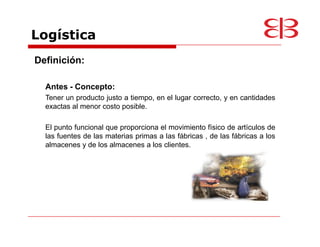 Logística
Definición:

  Antes - Concepto:
  Tener un producto justo a tiempo, en el lugar correcto, y en cantidades
  exactas al menor costo posible.

  El punto funcional que proporciona el movimiento físico de artículos de
  las fuentes de las materias primas a las fábricas , de las fábricas a los
  almacenes y de los almacenes a los clientes.
 