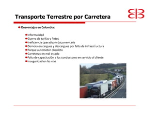 Transporte Terrestre por Carretera
  Desventajas en Colombia:

      Informalidad
      Guerra de tarifas y fletes
      Ineficiencia operativa y documentaria
      Demora en cargues y descargues por falta de infraestructura
      Parque automotor obsoleto
      Carreteras en mal estado
      Falta de capacitación a los conductores en servicio al cliente
      Inseguridad en las vías
 