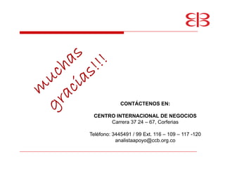 CONTÁCTENOS EN:

 CENTRO INTERNACIONAL DE NEGOCIOS
      Carrera 37 24 67, Corferias

Teléfono: 3445491 / 99 Ext. 116 109   117 -120
           analistaapoyo@ccb.org.co
 