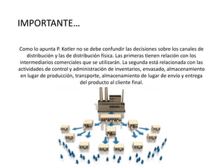 IMPORTANTE…
Como lo apunta P. Kotler no se debe confundir las decisiones sobre los canales de
distribución y las de distribución física. Las primeras tienen relación con los
intermediarios comerciales que se utilizarán. La segunda está relacionada con las
actividades de control y administración de inventarios, envasado, almacenamiento
en lugar de producción, transporte, almacenamiento de lugar de envío y entrega
del producto al cliente final.
 
