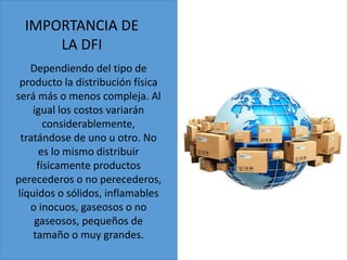 IMPORTANCIA DE
LA DFI
Dependiendo del tipo de
producto la distribución física
será más o menos compleja. Al
igual los costos variarán
considerablemente,
tratándose de uno u otro. No
es lo mismo distribuir
físicamente productos
perecederos o no perecederos,
líquidos o sólidos, inflamables
o inocuos, gaseosos o no
gaseosos, pequeños de
tamaño o muy grandes.
 