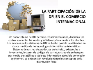 LA PARTICIPACIÓN DE LA
DFI EN EL COMERCIO
INTERNACIONAL
Un buen sistema de DFI permite reducir inventarios, disminuir los
costos, aumentar las ventas y satisfacer plenamente a los clientes.
Los avances en los sistemas de DFI ha hecho posible la utilización en
mayor medida de las tecnologías informáticas y telemáticas.
Sistemas de rastreo de productos en tránsito, existencias e
inventarios, lectores de códigos de barras, rastreo de embarques
por medio de satélites y toda esa información accesible por medio
de Internet, se encuentran revolucionando los conceptos de la
distribución física
 