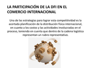 LA PARTICIPACIÓN DE LA DFI EN EL
COMERCIO INTERNACIONAL
Una de las estrategias para lograr esta competitividad es la
acertada planificación de la distribución física internacional,
en cuanto a los costos y las actividades involucradas en el
proceso, teniendo en cuenta que dentro de la cadena logística
representan un rubro representativo.
 