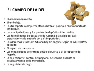 EL CAMPO DE LA DFI
• El acondicionamiento.
• El embalaje.
• Los transportes complementarios hasta el puerto o el aeropuerto de
embarque.
• Las manipulaciones y los puntos de depósitos intermedios.
• Las formalidades de despacho de Aduana a la salida del país
exportador y a la entrada del país importador.
• Los derechos y tasas de Aduana hay de pagarse según el INCOTERMS
aplicado.
• El seguro de transporte.
• Las modalidades de entrega desde el puerto o el aeropuerto de
llegada.
• La selección y el control del personal de servicio durante el
desplazamiento de la mercancía.
• La seguridad de pago.
 