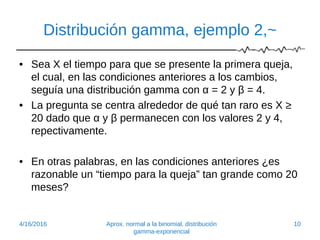 Distribución gamma, ejemplo 2,~
• Sea X el tiempo para que se presente la primera queja,
el cual, en las condiciones anteriores a los cambios,
seguía una distribución gamma con α = 2 y β = 4.
• La pregunta se centra alrededor de qué tan raro es X ≥
20 dado que α y β permanecen con los valores 2 y 4,
repectivamente.
• En otras palabras, en las condiciones anteriores ¿es
razonable un “tiempo para la queja” tan grande como 20
meses?
4/16/2016 Aprox. normal a la binomial, distribución
gamma-exponencial
10
 