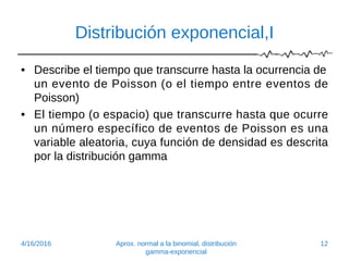 Distribución exponencial,I
• Describe el tiempo que transcurre hasta la ocurrencia de
un evento de Poisson (o el tiempo entre eventos de
Poisson)
• El tiempo (o espacio) que transcurre hasta que ocurre
un número específico de eventos de Poisson es una
variable aleatoria, cuya función de densidad es descrita
por la distribución gamma
4/16/2016 Aprox. normal a la binomial, distribución
gamma-exponencial
12
 