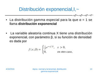 Distribución exponencial,I,~
• La distribución gamma especial para la que α = 1 se
llama distribución exponencial
• La variable aleatoria continua X tiene una distribución
exponencial, con parámetro β, si su función de densidad
es dada por
4/16/2016 Aprox. normal a la binomial, distribución
gamma-exponencial
13
 