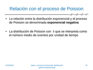 Relación con el proceso de Poisson
• La relación entre la distribución exponencial y el proceso
de Poisson se denominada exponencial negativa
• La distribución de Poisson con λ que se interpreta como
el número medio de eventos por unidad de tiempo
4/16/2016 Aprox. normal a la binomial, distribución
gamma-exponencial
15
 