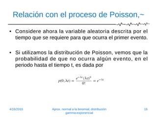 Relación con el proceso de Poisson,~
• Considere ahora la variable aleatoria descrita por el
tiempo que se requiere para que ocurra el primer evento.
• Si utilizamos la distribución de Poisson, vemos que la
probabilidad de que no ocurra algún evento, en el
periodo hasta el tiempo t, es dada por
4/16/2016 Aprox. normal a la binomial, distribución
gamma-exponencial
16
 