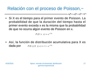 Relación con el proceso de Poisson,~
• Si X es el tiempo para el primer evento de Poisson. La
probabilidad de que la duración del tiempo hasta el
primer evento exceda x es la misma que la probabilidad
de que no ocurra algún evento de Poisson en x.
• Así, la función de distribución acumulativa para X es
dada por
4/16/2016 Aprox. normal a la binomial, distribución
gamma-exponencial
17
 