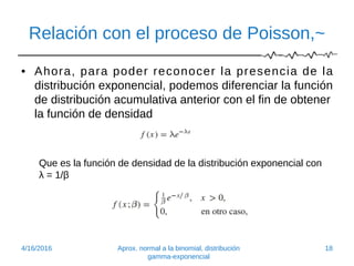 Relación con el proceso de Poisson,~
• Ahora, para poder reconocer la presencia de la
distribución exponencial, podemos diferenciar la función
de distribución acumulativa anterior con el fin de obtener
la función de densidad
Que es la función de densidad de la distribución exponencial con
λ = 1/β
4/16/2016 Aprox. normal a la binomial, distribución
gamma-exponencial
18
 