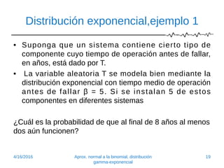 Distribución exponencial,ejemplo 1
• Suponga que un sistema contiene cierto tipo de
componente cuyo tiempo de operación antes de fallar,
en años, está dado por T.
• La variable aleatoria T se modela bien mediante la
distribución exponencial con tiempo medio de operación
antes de fallar β = 5. Si se instalan 5 de estos
componentes en diferentes sistemas
¿Cuál es la probabilidad de que al final de 8 años al menos
dos aún funcionen?
4/16/2016 Aprox. normal a la binomial, distribución
gamma-exponencial
19
 