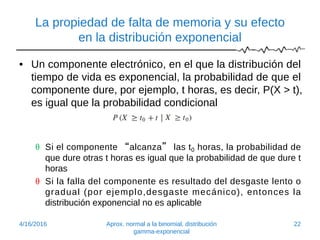 La propiedad de falta de memoria y su efecto
en la distribución exponencial
• Un componente electrónico, en el que la distribución del
tiempo de vida es exponencial, la probabilidad de que el
componente dure, por ejemplo, t horas, es decir, P(X > t),
es igual que la probabilidad condicional
 Si el componente “alcanza” las t0 horas, la probabilidad de
que dure otras t horas es igual que la probabilidad de que dure t
horas
 Si la falla del componente es resultado del desgaste lento o
gradual (por ejemplo,desgaste mecánico), entonces la
distribución exponencial no es aplicable
4/16/2016 Aprox. normal a la binomial, distribución
gamma-exponencial
22
 
