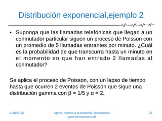 Distribución exponencial,ejemplo 2
• Suponga que las llamadas telefónicas que llegan a un
conmutador particular siguen un proceso de Poisson con
un promedio de 5 llamadas entrantes por minuto. ¿Cuál
es la probabilidad de que transcurra hasta un minuto en
el momento en que han entrado 2 llamadas al
conmutador?
Se aplica el proceso de Poisson, con un lapso de tiempo
hasta que ocurren 2 eventos de Poisson que sigue una
distribución gamma con β = 1/5 y α = 2.
4/16/2016 Aprox. normal a la binomial, distribución
gamma-exponencial
23
 